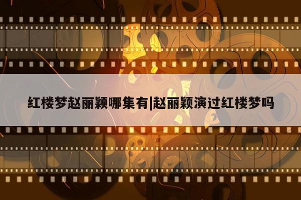 红楼梦赵丽颖哪集有|赵丽颖演过红楼梦吗