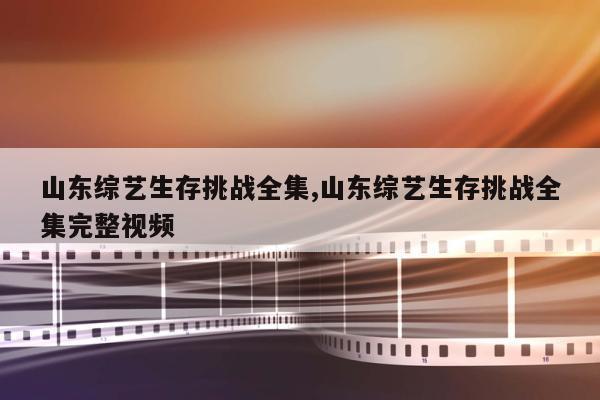 山东综艺生存挑战全集,山东综艺生存挑战全集完整视频