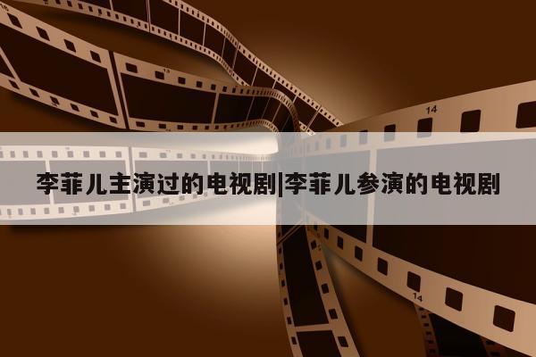 李菲儿主演过的电视剧|李菲儿参演的电视剧