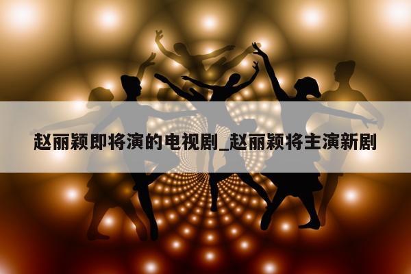 赵丽颖即将演的电视剧_赵丽颖将主演新剧