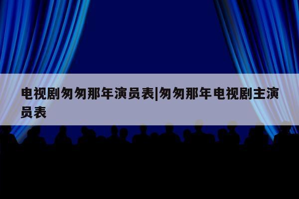 电视剧匆匆那年演员表|匆匆那年电视剧主演员表