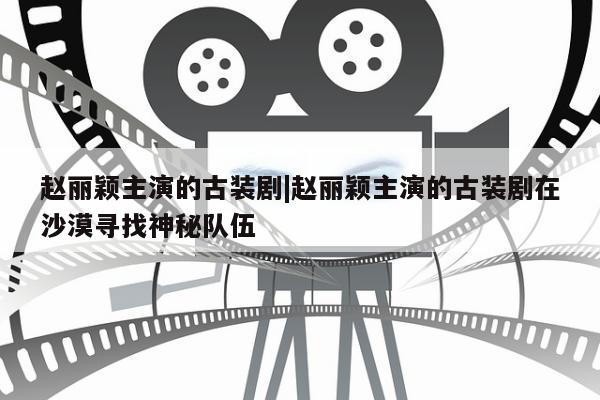 赵丽颖主演的古装剧|赵丽颖主演的古装剧在沙漠寻找神秘队伍