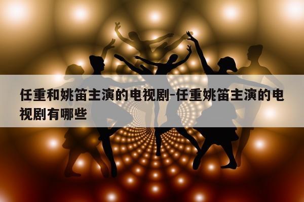 任重和姚笛主演的电视剧-任重姚笛主演的电视剧有哪些