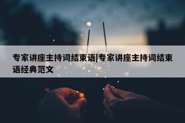 专家讲座主持词结束语|专家讲座主持词结束语经典范文