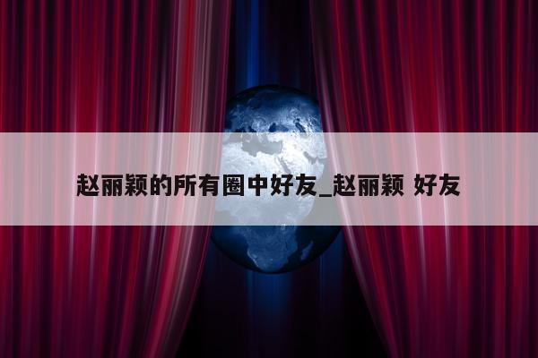 赵丽颖的所有圈中好友_赵丽颖 好友