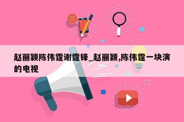 赵丽颖陈伟霆谢霆锋_赵丽颖,陈伟霆一块演的电视