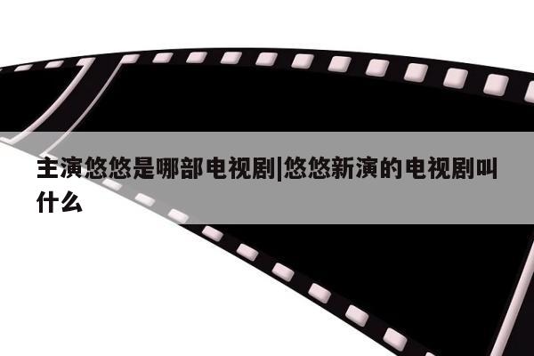 主演悠悠是哪部电视剧|悠悠新演的电视剧叫什么