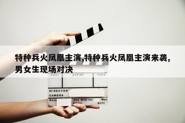 特种兵火凤凰主演,特种兵火凤凰主演来袭,男女生现场对决