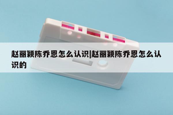 赵丽颖陈乔恩怎么认识|赵丽颖陈乔恩怎么认识的