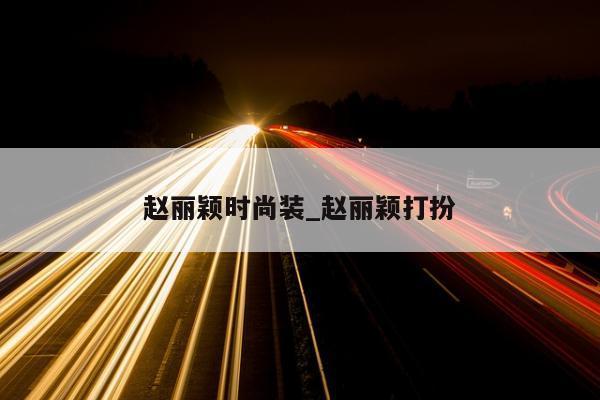 赵丽颖时尚装_赵丽颖打扮