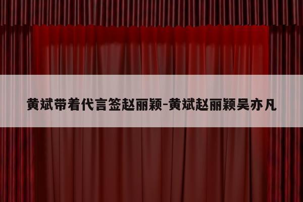 黄斌带着代言签赵丽颖-黄斌赵丽颖吴亦凡