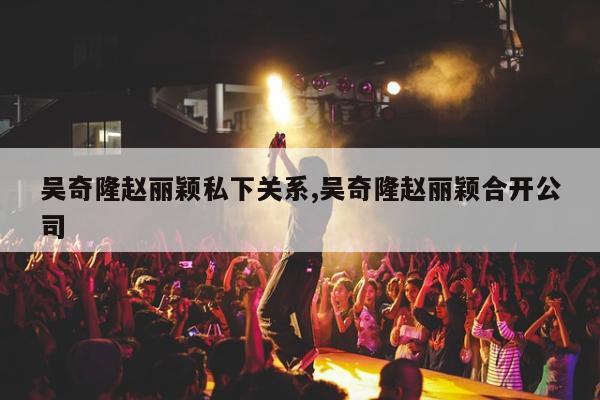 吴奇隆赵丽颖私下关系,吴奇隆赵丽颖合开公司