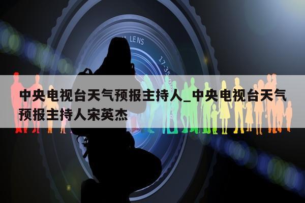 中央电视台天气预报主持人_中央电视台天气预报主持人宋英杰