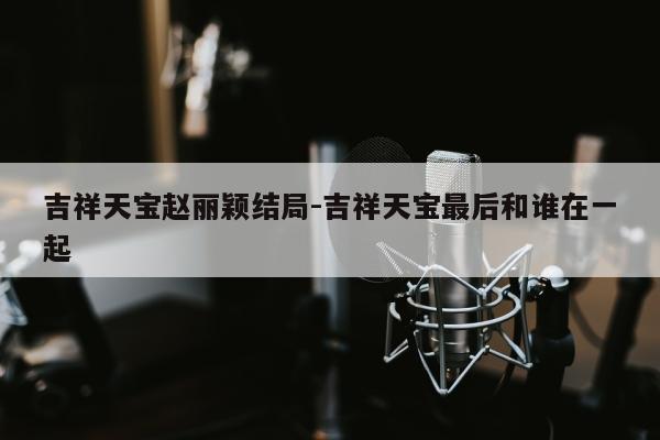 吉祥天宝赵丽颖结局-吉祥天宝最后和谁在一起