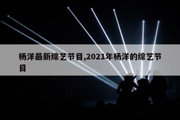 杨洋最新综艺节目,2021年杨洋的综艺节目