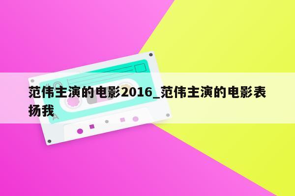 范伟主演的电影2016_范伟主演的电影表扬我