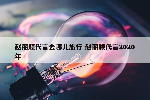 赵丽颖代言去哪儿旅行-赵丽颖代言2020年