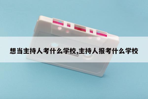 想当主持人考什么学校,主持人报考什么学校